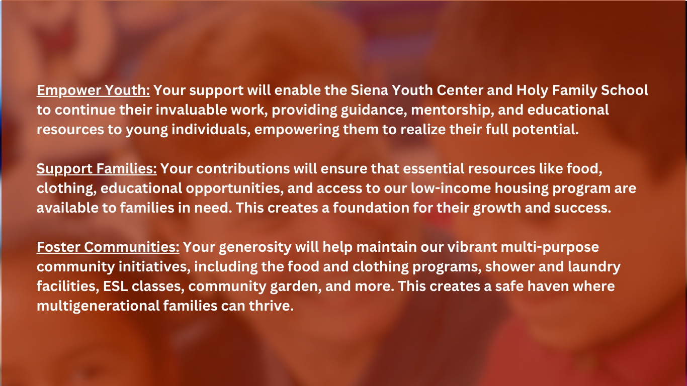 Empower Youth: Your support will enable the Siena Youth Center and Holy Family School to continue their invaluable work, providing guidance, mentorship, and educational resources to young individuals, empowering them to realize their full potential. Support Families: Your contributions will ensure that essential resources like food, clothing, educational opportunities, and access to our low-income housing program are available to families in need. This creates a foundation for their growth and success. Foster Communities: Your generosity will help maintain our vibrant multi-purpose community initiatives, including the food and clothing programs, shower and laundry facilities, ESL classes, community garden, and more. This creates a safe haven where multigenerational families can thrive.